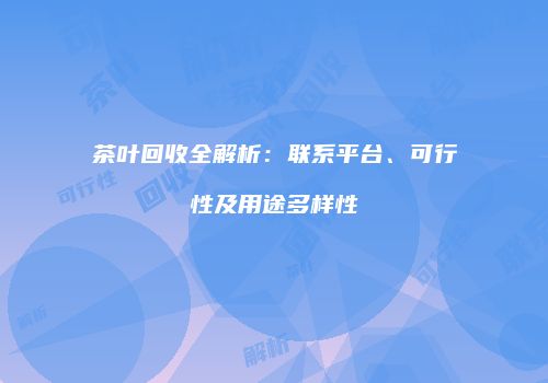 茶叶回收全解析：联系平台、可行性及用途多样性