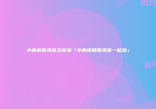 小青柑普洱茶怎样泡「小青柑和普洱茶一起泡」