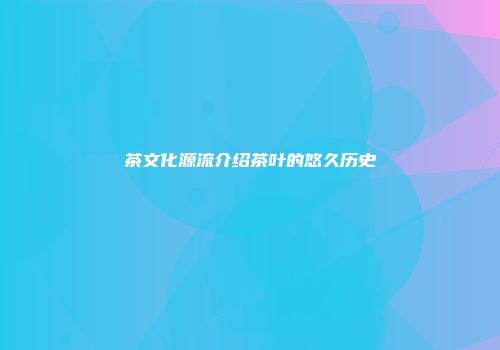茶文化源流介绍茶叶的悠久历史