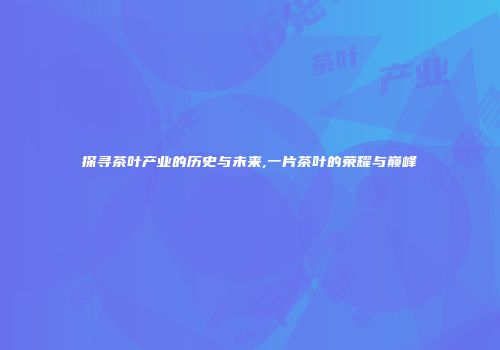 探寻茶叶产业的历史与未来,一片茶叶的荣耀与巅峰