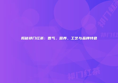 揭秘祁门红茶：香气、营养、工艺与品牌特色