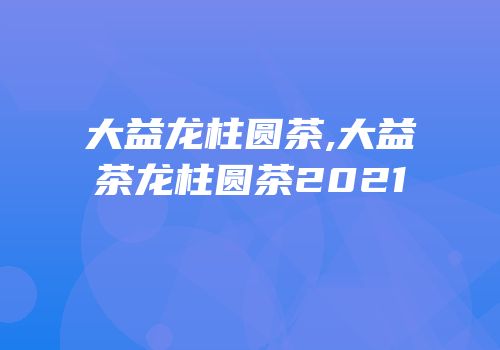 大益龙柱圆茶,大益茶龙柱圆茶2021