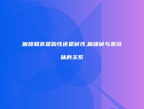 咖啡和茶是酸性还是碱性,咖啡碱与茶滋味的关系