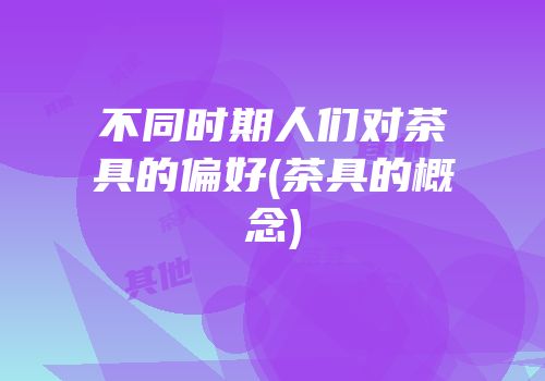 不同时期人们对茶具的偏好(茶具的概念)