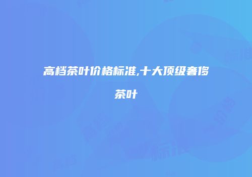 高档茶叶价格标准,十大顶级奢侈茶叶
