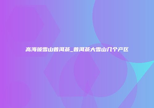 高海拔雪山普洱茶_普洱茶大雪山几个产区
