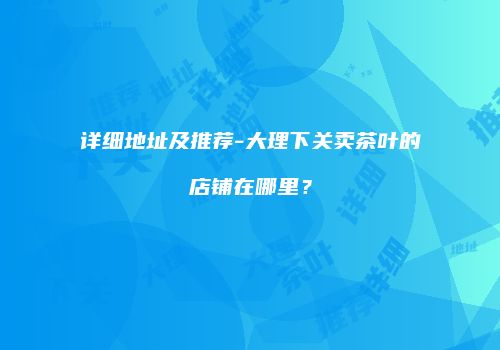 详细地址及推荐-大理下关卖茶叶的店铺在哪里？
