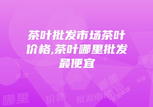 茶叶批发市场茶叶价格,茶叶哪里批发最便宜