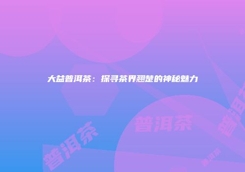 大益普洱茶：探寻茶界翘楚的神秘魅力