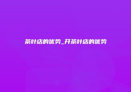 茶叶店的优势_开茶叶店的优势