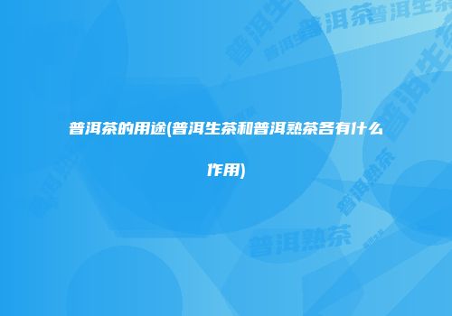 普洱茶的用途(普洱生茶和普洱熟茶各有什么作用)