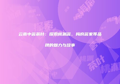 云南中茗茶叶：探索桃渊茗、梅府茗家等品牌的魅力与故事