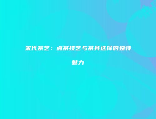 宋代茶艺：点茶技艺与茶具选择的独特魅力