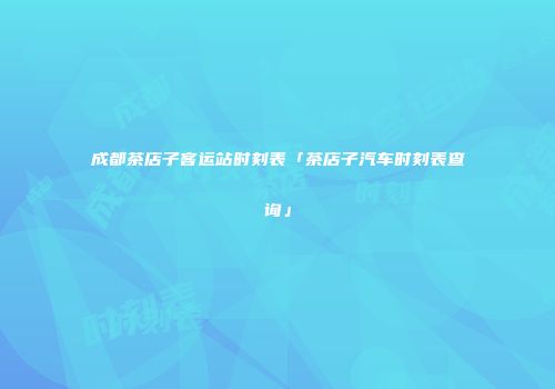 成都茶店子客运站时刻表「茶店子汽车时刻表查询」