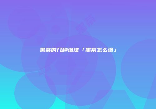 黑茶的几种泡法「黑茶怎么泡」