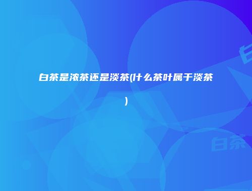白茶是浓茶还是淡茶(什么茶叶属于淡茶)