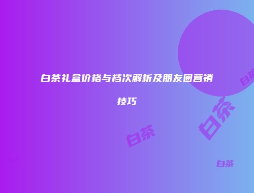 白茶礼盒价格与档次解析及朋友圈营销技巧