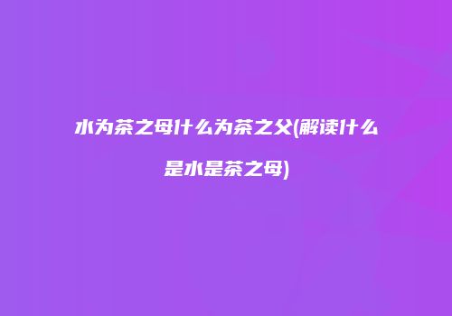 水为茶之母什么为茶之父(解读什么是水是茶之母)
