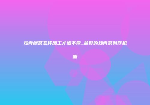 炒青绿茶怎样加工才泡不散_最好的炒青茶制作机器