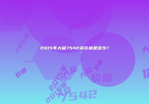 2015年大益7542茶价格是多少？