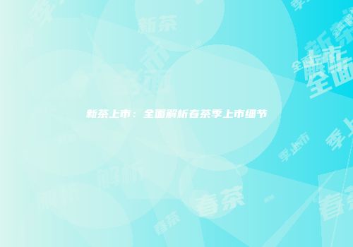 新茶上市：全面解析春茶季上市细节