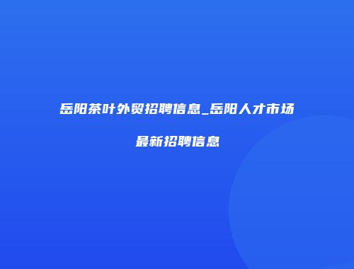 岳阳茶叶外贸招聘信息_岳阳人才市场最新招聘信息