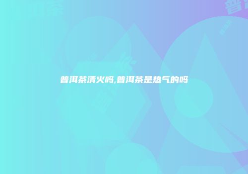 普洱茶清火吗,普洱茶是热气的吗