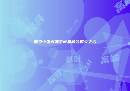 探寻中国高端茶叶品牌的顶尖之选