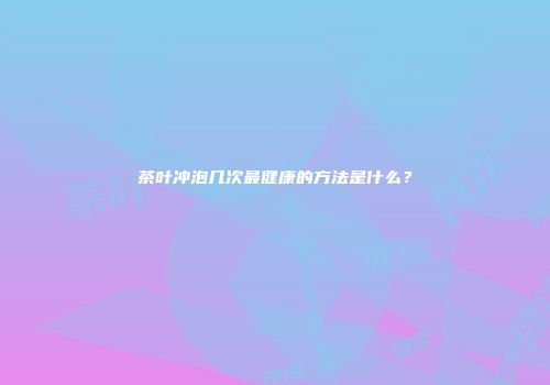 茶叶冲泡几次最健康的方法是什么？