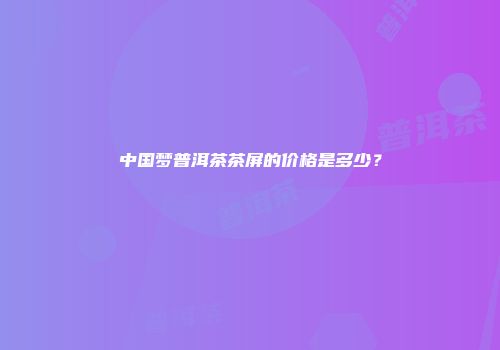 中国梦普洱茶茶屏的价格是多少？