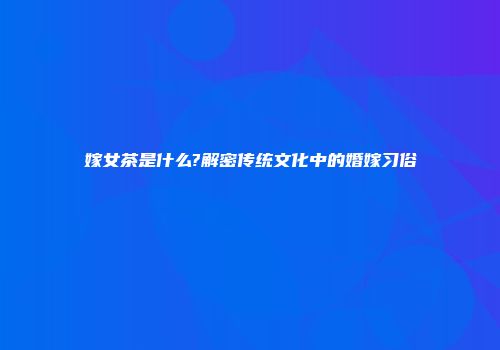嫁女茶是什么?解密传统文化中的婚嫁习俗