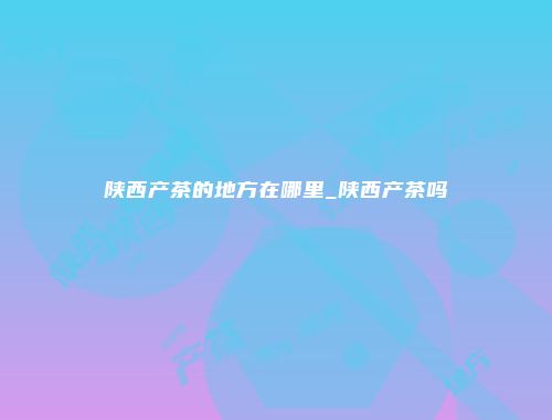 陕西产茶的地方在哪里_陕西产茶吗
