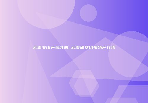 云南文山产茶叶吗_云南省文山州特产介绍