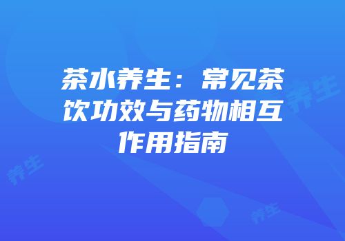 茶水养生：常见茶饮功效与药物相互作用指南