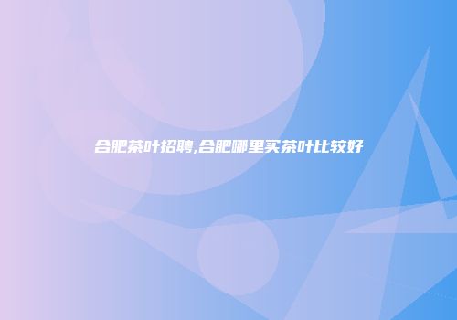 合肥茶叶招聘,合肥哪里买茶叶比较好