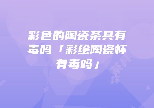 彩色的陶瓷茶具有毒吗「彩绘陶瓷杯有毒吗」