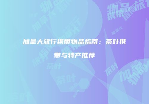 加拿大旅行携带物品指南：茶叶携带与特产推荐