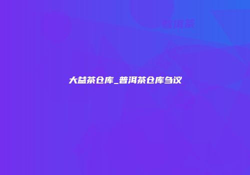 大益茶仓库_普洱茶仓库刍议
