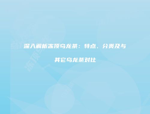 深入解析冻顶乌龙茶：特点、分类及与其它乌龙茶对比