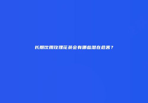 长期饮用玫瑰花茶会有哪些潜在危害？