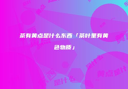 茶有黄点是什么东西「茶叶里有黄色物质」