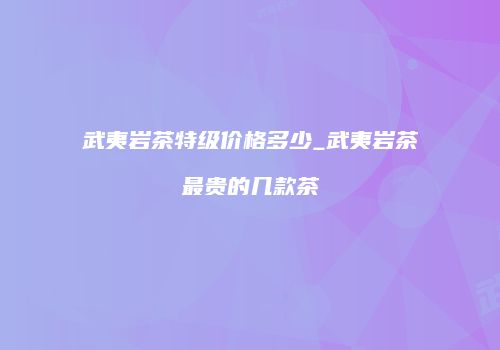 武夷岩茶特级价格多少_武夷岩茶最贵的几款茶