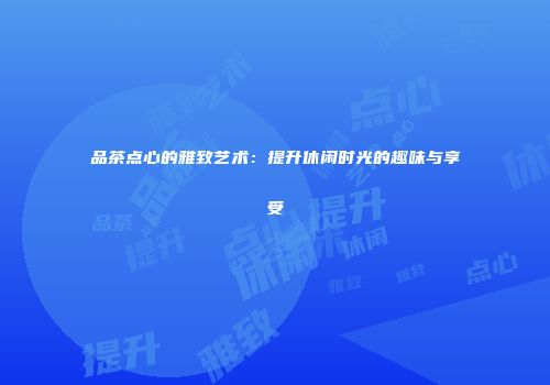 品茶点心的雅致艺术：提升休闲时光的趣味与享受
