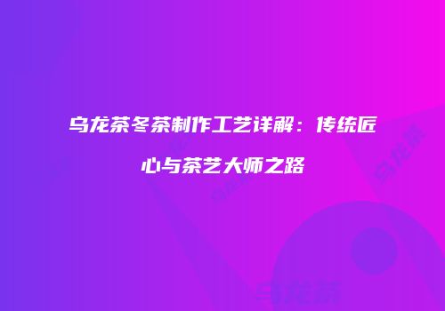 乌龙茶冬茶制作工艺详解：传统匠心与茶艺大师之路