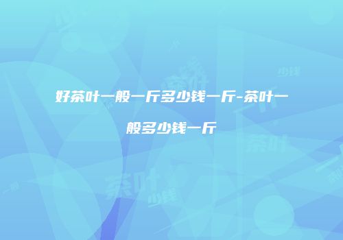 好茶叶一般一斤多少钱一斤-茶叶一般多少钱一斤