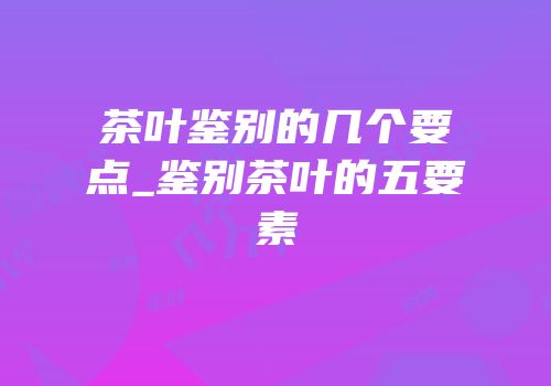 茶叶鉴别的几个要点_鉴别茶叶的五要素
