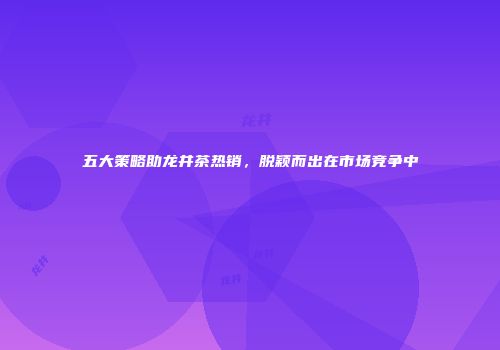 五大策略助龙井茶热销，脱颖而出在市场竞争中