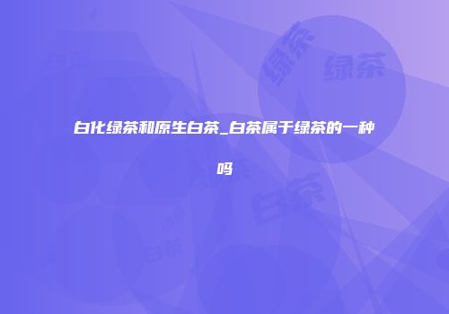 白化绿茶和原生白茶_白茶属于绿茶的一种吗