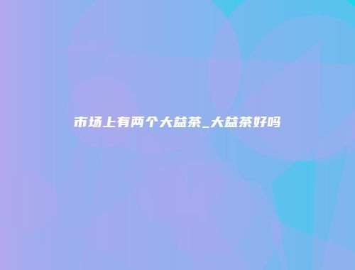 市场上有两个大益茶_大益茶好吗