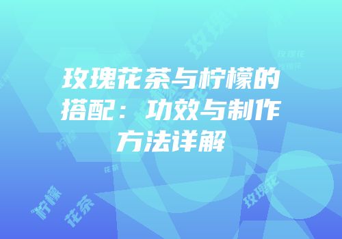 玫瑰花茶与柠檬的搭配：功效与制作方法详解